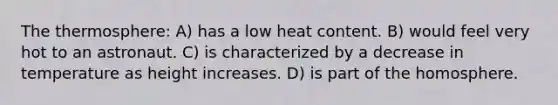 The thermosphere: A) has a low heat content. B) would feel very hot to an astronaut. C) is characterized by a decrease in temperature as height increases. D) is part of the homosphere.