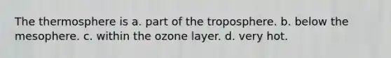 The thermosphere is a. part of the troposphere. b. below the mesophere. c. within the ozone layer. d. very hot.