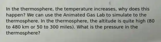 In the thermosphere, the temperature increases, why does this happen? We can use the Animated Gas Lab to simulate to the thermosphere. In the thermosphere, the altitude is quite high (80 to 480 km or 50 to 300 miles). What is the pressure in the thermosphere?