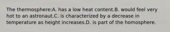 The thermosphere:A. has a low heat content.B. would feel very hot to an astronaut.C. is characterized by a decrease in temperature as height increases.D. is part of the homosphere.