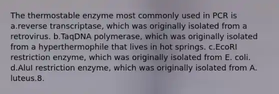 The thermostable enzyme most commonly used in PCR is a.reverse transcriptase, which was originally isolated from a retrovirus. b.TaqDNA polymerase, which was originally isolated from a hyperthermophile that lives in hot springs. c.EcoRI restriction enzyme, which was originally isolated from E. coli. d.AluI restriction enzyme, which was originally isolated from A. luteus.8.