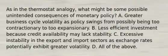 As in the thermostat​ analogy, what might be some possible unintended consequences of monetary​ policy? A. Greater business cycle volatility as policy swings from possibly being too contractionary to too expansionary. B. Less efficient investment because credit availability may lack stability. C. Excessive instability in the export and import sectors as exchange rates potentially exhibit greater volatility. D. All of the above.