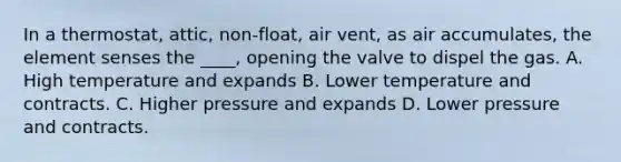 In a thermostat, attic, non-float, air vent, as air accumulates, the element senses the ____, opening the valve to dispel the gas. A. High temperature and expands B. Lower temperature and contracts. C. Higher pressure and expands D. Lower pressure and contracts.