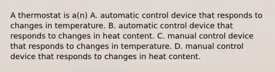 A thermostat is a(n) A. automatic control device that responds to changes in temperature. B. automatic control device that responds to changes in heat content. C. manual control device that responds to changes in temperature. D. manual control device that responds to changes in heat content.