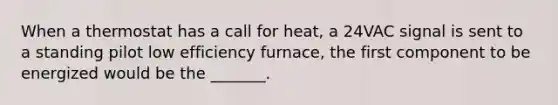 When a thermostat has a call for heat, a 24VAC signal is sent to a standing pilot low efficiency furnace, the first component to be energized would be the _______.