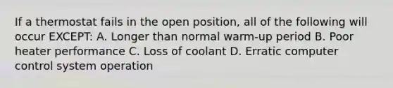 If a thermostat fails in the open position, all of the following will occur EXCEPT: A. Longer than normal warm-up period B. Poor heater performance C. Loss of coolant D. Erratic computer control system operation