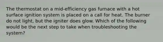 The thermostat on a mid-efficiency gas furnace with a hot surface ignition system is placed on a call for heat. The burner do not light, but the igniter does glow. Which of the following would be the next step to take when troubleshooting the system?