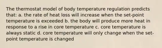 The thermostat model of body temperature regulation predicts that: a. the rate of heat loss will increase when the set-point temperature is exceeded b. the body will produce more heat in response to a rise in core temperature c. core temperature is always static d. core temperature will only change when the set-point temperature is changed