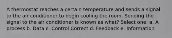 A thermostat reaches a certain temperature and sends a signal to the air conditioner to begin cooling the room. Sending the signal to the air conditioner is known as what? Select one: a. A process b. Data c. Control Correct d. Feedback e. Information