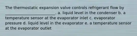 The thermostatic expansion valve controls refrigerant flow by __________________________. a. liquid level in the condenser b. a temperature sensor at the evaporator inlet c. evaporator pressure d. liquid level in the evaporator e. a temperature sensor at the evaporator outlet