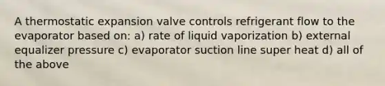 A thermostatic expansion valve controls refrigerant flow to the evaporator based on: a) rate of liquid vaporization b) external equalizer pressure c) evaporator suction line super heat d) all of the above