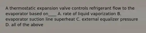 A thermostatic expansion valve controls refrigerant flow to the evaporator based on____ A. rate of liquid vaporization B. evaporator suction line superheat C. external equalizer pressure D. all of the above