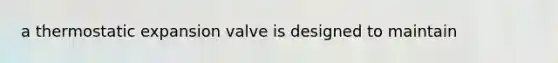 a thermostatic expansion valve is designed to maintain