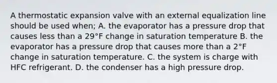 A thermostatic expansion valve with an external equalization line should be used when; A. the evaporator has a pressure drop that causes less than a 29°F change in saturation temperature B. the evaporator has a pressure drop that causes more than a 2°F change in saturation temperature. C. the system is charge with HFC refrigerant. D. the condenser has a high pressure drop.