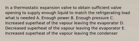 In a thermostatic expansion valve to obtain sufficient valve opening to supply enough liquid to match the refrigerating load what is needed A. Enough power B. Enough pressure C. Increased superheat of the vapour leaving the evaporator D. Decreased superheat of the vapour leaving the evaporator E. Increased superheat of the vapour leaving the condenser