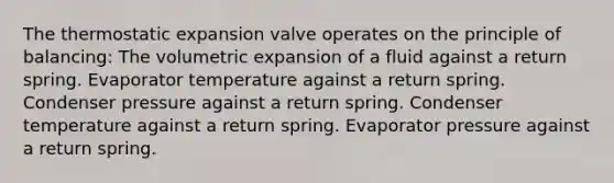 The thermostatic expansion valve operates on the principle of balancing: The volumetric expansion of a fluid against a return spring. Evaporator temperature against a return spring. Condenser pressure against a return spring. Condenser temperature against a return spring. Evaporator pressure against a return spring.