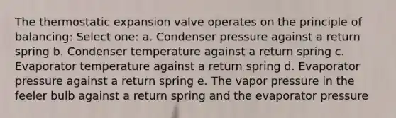 The thermostatic expansion valve operates on the principle of balancing: Select one: a. Condenser pressure against a return spring b. Condenser temperature against a return spring c. Evaporator temperature against a return spring d. Evaporator pressure against a return spring e. The vapor pressure in the feeler bulb against a return spring and the evaporator pressure