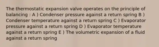 The thermostatic expansion valve operates on the principle of balancing : A ) Condenser pressure against a return spring B ) Condenser temperature against a return spring C ) Evaporator pressure against a return spring D ) Evaporator temperature against a return spring E ) The volumetric expansion of a fluid against a return spring