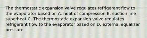 The thermostatic expansion valve regulates refrigerant flow to the evaporator based on A. heat of compression B. suction line superheat C. The thermostatic expansion valve regulates refrigerant flow to the evaporator based on D. external equalizer pressure