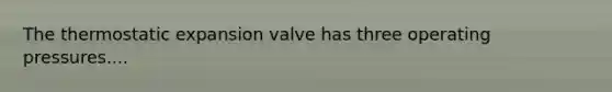 The thermostatic expansion valve has three operating pressures....