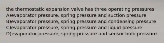 the thermostatic expansion valve has three operating pressures A)evaporator pressure, spring pressure and suction pressure B)evaporator pressure, spring pressure and condensing pressure C)evaporator pressure, spring pressure and liquid pressure D)evaporator pressure, spring pressure and sensor bulb pressure