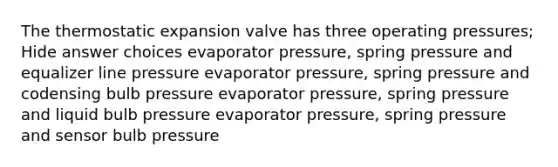 The thermostatic expansion valve has three operating pressures; Hide answer choices evaporator pressure, spring pressure and equalizer line pressure evaporator pressure, spring pressure and codensing bulb pressure evaporator pressure, spring pressure and liquid bulb pressure evaporator pressure, spring pressure and sensor bulb pressure