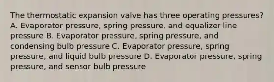 The thermostatic expansion valve has three operating pressures? A. Evaporator pressure, spring pressure, and equalizer line pressure B. Evaporator pressure, spring pressure, and condensing bulb pressure C. Evaporator pressure, spring pressure, and liquid bulb pressure D. Evaporator pressure, spring pressure, and sensor bulb pressure