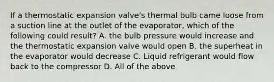 If a thermostatic expansion valve's thermal bulb came loose from a suction line at the outlet of the evaporator, which of the following could result? A. the bulb pressure would increase and the thermostatic expansion valve would open B. the superheat in the evaporator would decrease C. Liquid refrigerant would flow back to the compressor D. All of the above