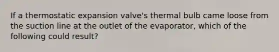 If a thermostatic expansion valve's thermal bulb came loose from the suction line at the outlet of the evaporator, which of the following could result?