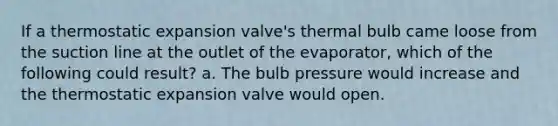 If a thermostatic expansion valve's thermal bulb came loose from the suction line at the outlet of the evaporator, which of the following could result? a. The bulb pressure would increase and the thermostatic expansion valve would open.