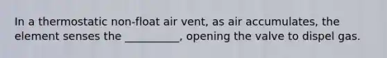 In a thermostatic non-float air vent, as air accumulates, the element senses the __________, opening the valve to dispel gas.