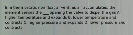 In a thermostatic non-float airvent, as air accumulates, the element senses the ___ opening the valve to dispel the gas A. higher temperature and expands B. lower temperature and contracts C. higher pressure and expands D. lower pressure and contracts