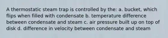 A thermostatic steam trap is controlled by the: a. bucket, which flips when filled with condensate b. temperature difference between condensate and steam c. air pressure built up on top of disk d. difference in velocity between condensate and steam