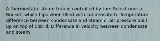 A thermostatic steam trap is controlled by the: Select one: a. Bucket, which flips when filled with condensate b. Temperature difference between condensate and steam c. air pressure built up on top of disk d. Difference in velocity between condensate and steam