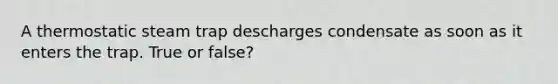 A thermostatic steam trap descharges condensate as soon as it enters the trap. True or false?