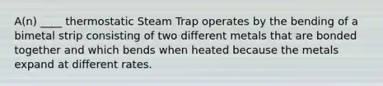 A(n) ____ thermostatic Steam Trap operates by the bending of a bimetal strip consisting of two different metals that are bonded together and which bends when heated because the metals expand at different rates.