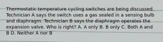 Thermostatic temperature cycling switches are being discussed. Technician A says the switch uses a gas sealed in a sensing bulb and diaphragm. Technician B says the diaphragm operates the expansion valve. Who is right? A. A only B. B only C. Both A and B D. Neither A nor B