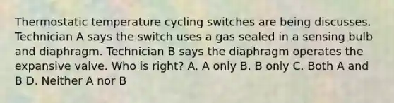 Thermostatic temperature cycling switches are being discusses. Technician A says the switch uses a gas sealed in a sensing bulb and diaphragm. Technician B says the diaphragm operates the expansive valve. Who is right? A. A only B. B only C. Both A and B D. Neither A nor B