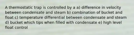 A thermostatic trap is controlled by a a) difference in velocity between condensate and steam b) combination of bucket and float c) temperature differential between condensate and steam d) bucket which tips when filled with condensate e) high level float control