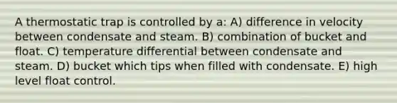 A thermostatic trap is controlled by a: A) difference in velocity between condensate and steam. B) combination of bucket and float. C) temperature differential between condensate and steam. D) bucket which tips when filled with condensate. E) high level float control.