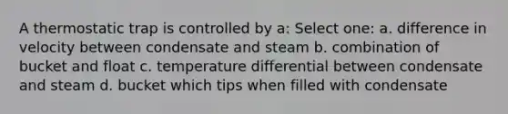 A thermostatic trap is controlled by a: Select one: a. difference in velocity between condensate and steam b. combination of bucket and float c. temperature differential between condensate and steam d. bucket which tips when filled with condensate