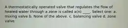 A thermostatically operated valve that regulates the flow of heated water through a zone is called a(n) ____. Select one: a. mixing valve b. None of the above. c. balancing valve d. zone valve