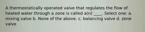 A thermostatically operated valve that regulates the flow of heated water through a zone is called a(n) ____. Select one: a. mixing valve b. None of the above. c. balancing valve d. zone valve