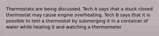 Thermostats are being discussed. Tech A says that a stuck closed thermostat may cause engine overheating. Tech B says that it is possible to test a thermostat by submerging it in a container of water while heating it and watching a thermometer