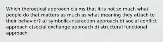 Which theroetical approach claims that it is not so much what people do that matters as much as what meaning they attach to their behavior? a) symbolic-interaction approach b) social conflict approach c)social exchange approach d) structural functional approach