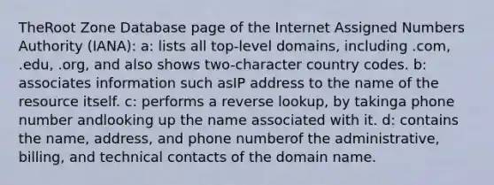 TheRoot Zone Database page of the Internet Assigned Numbers Authority (IANA): a: lists all top-level domains, including .com, .edu, .org, and also shows two-character country codes. b: associates information such asIP address to the name of the resource itself. c: performs a reverse lookup, by takinga phone number andlooking up the name associated with it. d: contains the name, address, and phone numberof the administrative, billing, and technical contacts of the domain name.