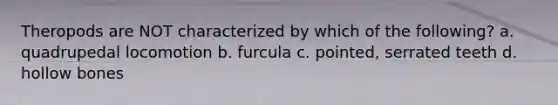 Theropods are NOT characterized by which of the following? a. quadrupedal locomotion b. furcula c. pointed, serrated teeth d. hollow bones