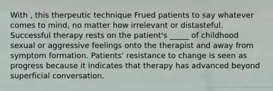 With , this therpeutic technique Frued patients to say whatever comes to mind, no matter how irrelevant or distasteful. Successful therapy rests on the patient's _____ of childhood sexual or aggressive feelings onto the therapist and away from symptom formation. Patients' resistance to change is seen as progress because it indicates that therapy has advanced beyond superficial conversation.