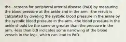 the...screens for peripheral arterial disease (PAD) by measuring the blood pressure at the ankle and in the arm. -the result is calculated by dividing the systolic blood pressure in the ankle by the systolic blood pressure in the arm. -the blood pressure in the ankle should be the same or greater than the pressure in the arm. -less than 0.9 indicates some narrowing of the blood vessels in the legs, which can lead to PAD.