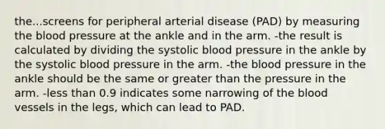 the...screens for peripheral arterial disease (PAD) by measuring the blood pressure at the ankle and in the arm. -the result is calculated by dividing the systolic blood pressure in the ankle by the systolic blood pressure in the arm. -the blood pressure in the ankle should be the same or greater than the pressure in the arm. -less than 0.9 indicates some narrowing of the blood vessels in the legs, which can lead to PAD.